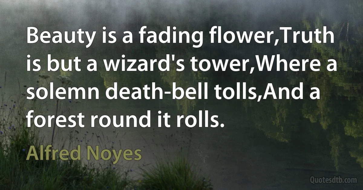 Beauty is a fading flower,Truth is but a wizard's tower,Where a solemn death-bell tolls,And a forest round it rolls. (Alfred Noyes)