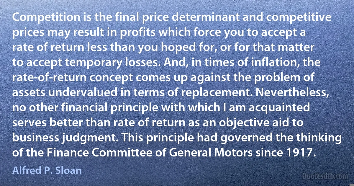 Competition is the final price determinant and competitive prices may result in profits which force you to accept a rate of return less than you hoped for, or for that matter to accept temporary losses. And, in times of inflation, the rate-of-return concept comes up against the problem of assets undervalued in terms of replacement. Nevertheless, no other financial principle with which I am acquainted serves better than rate of return as an objective aid to business judgment. This principle had governed the thinking of the Finance Committee of General Motors since 1917. (Alfred P. Sloan)