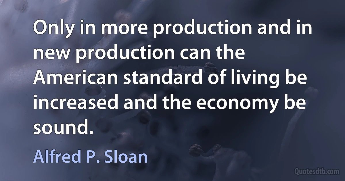 Only in more production and in new production can the American standard of living be increased and the economy be sound. (Alfred P. Sloan)