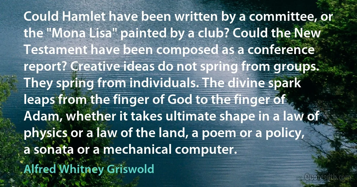 Could Hamlet have been written by a committee, or the "Mona Lisa" painted by a club? Could the New Testament have been composed as a conference report? Creative ideas do not spring from groups. They spring from individuals. The divine spark leaps from the finger of God to the finger of Adam, whether it takes ultimate shape in a law of physics or a law of the land, a poem or a policy, a sonata or a mechanical computer. (Alfred Whitney Griswold)