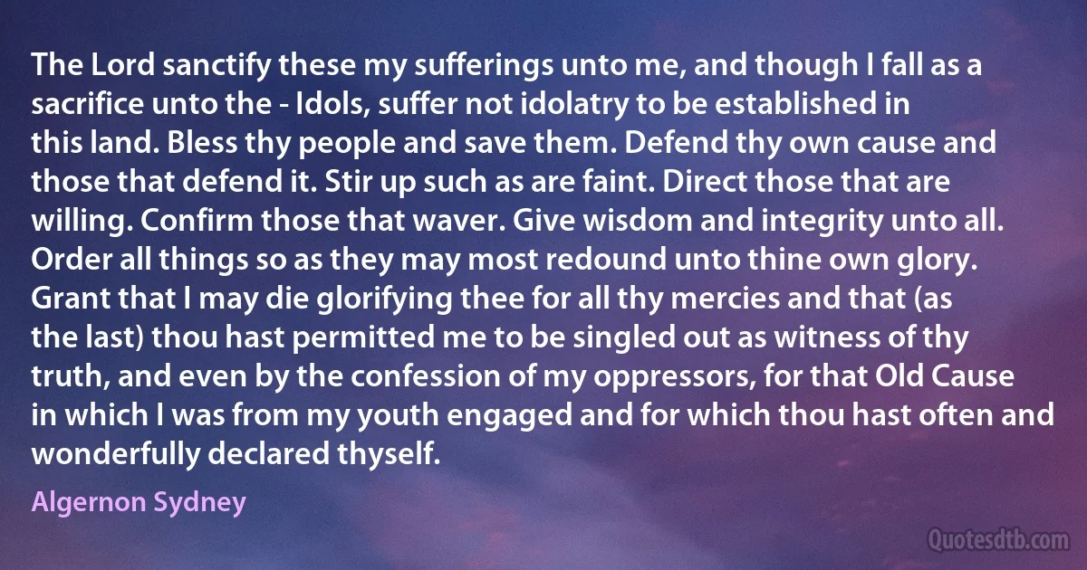 The Lord sanctify these my sufferings unto me, and though I fall as a sacrifice unto the - Idols, suffer not idolatry to be established in this land. Bless thy people and save them. Defend thy own cause and those that defend it. Stir up such as are faint. Direct those that are willing. Confirm those that waver. Give wisdom and integrity unto all. Order all things so as they may most redound unto thine own glory. Grant that I may die glorifying thee for all thy mercies and that (as the last) thou hast permitted me to be singled out as witness of thy truth, and even by the confession of my oppressors, for that Old Cause in which I was from my youth engaged and for which thou hast often and wonderfully declared thyself. (Algernon Sydney)