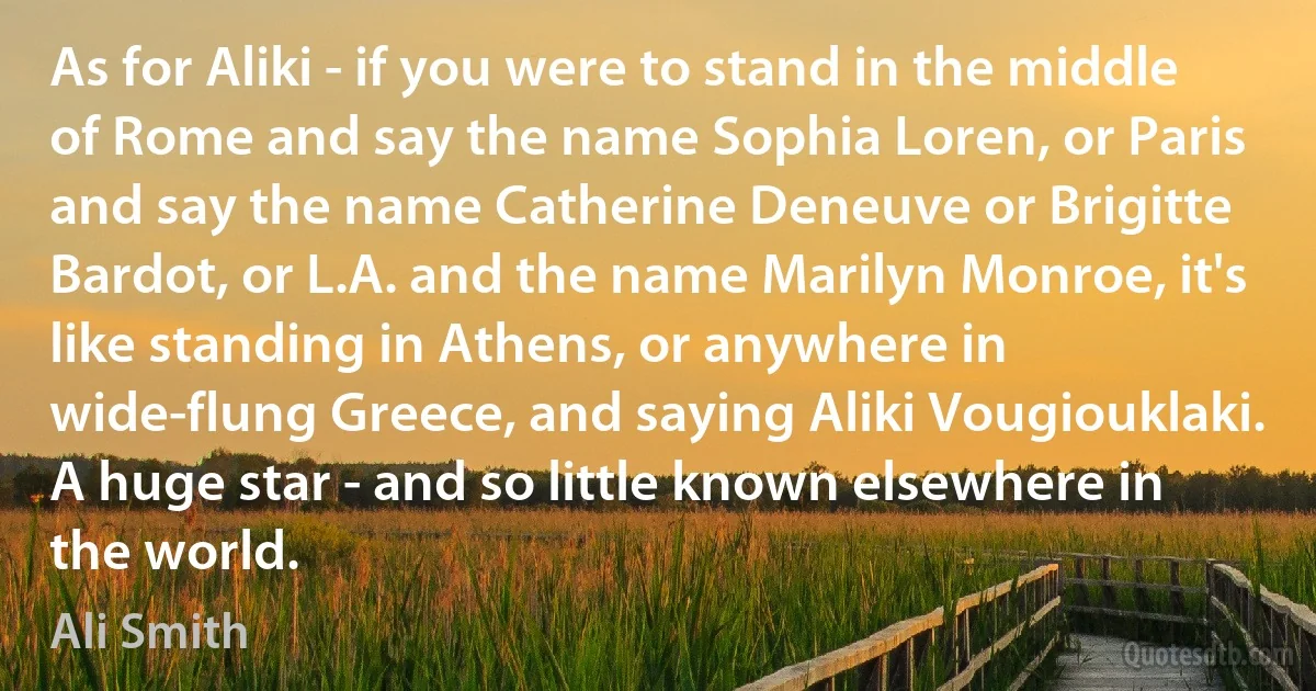 As for Aliki - if you were to stand in the middle of Rome and say the name Sophia Loren, or Paris and say the name Catherine Deneuve or Brigitte Bardot, or L.A. and the name Marilyn Monroe, it's like standing in Athens, or anywhere in wide-flung Greece, and saying Aliki Vougiouklaki. A huge star - and so little known elsewhere in the world. (Ali Smith)