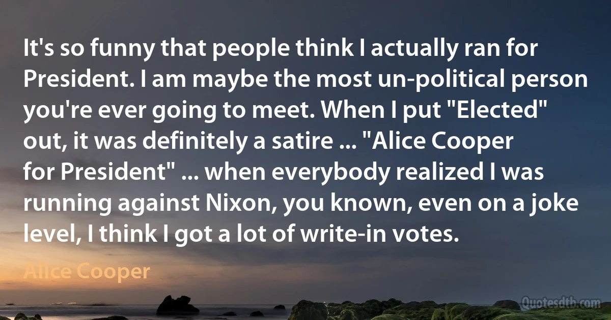 It's so funny that people think I actually ran for President. I am maybe the most un-political person you're ever going to meet. When I put "Elected" out, it was definitely a satire ... "Alice Cooper for President" ... when everybody realized I was running against Nixon, you known, even on a joke level, I think I got a lot of write-in votes. (Alice Cooper)