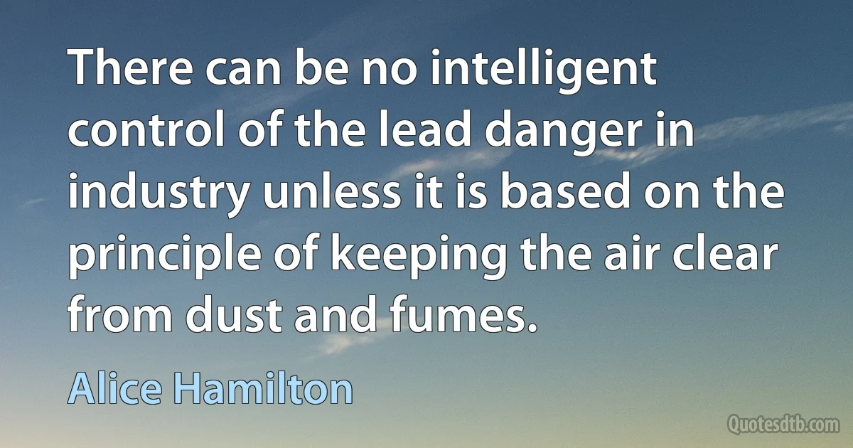 There can be no intelligent control of the lead danger in industry unless it is based on the principle of keeping the air clear from dust and fumes. (Alice Hamilton)