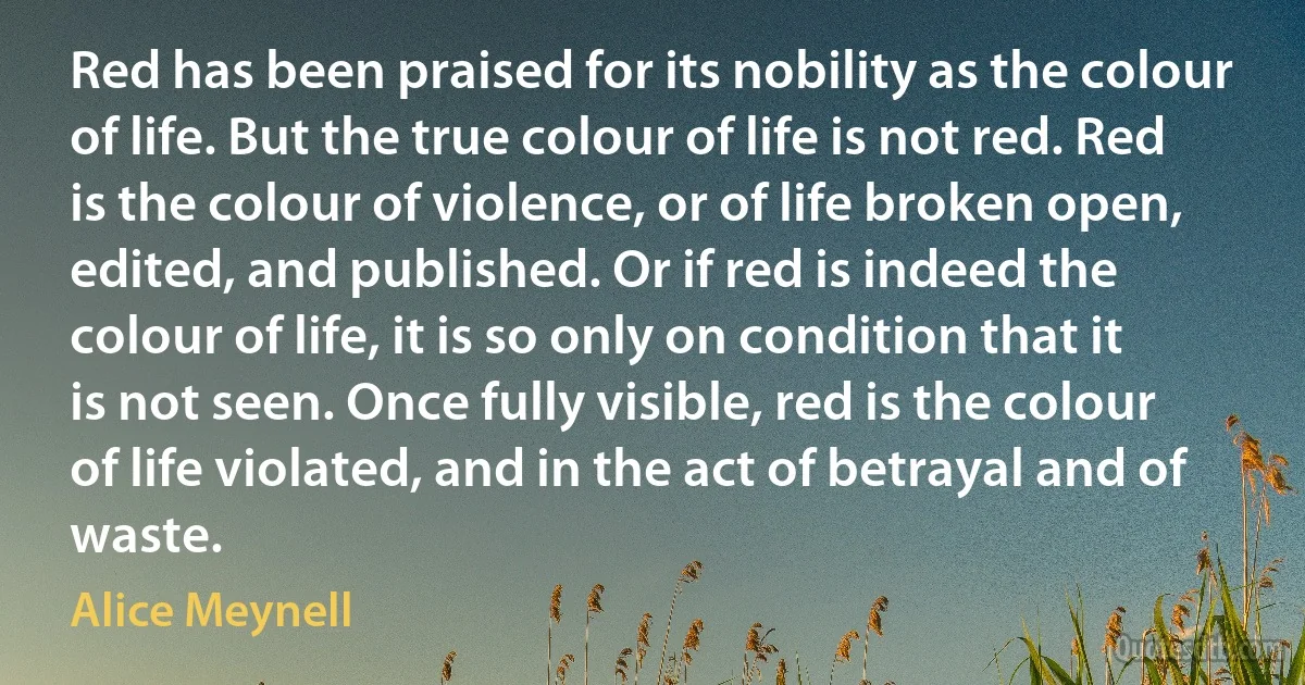 Red has been praised for its nobility as the colour of life. But the true colour of life is not red. Red is the colour of violence, or of life broken open, edited, and published. Or if red is indeed the colour of life, it is so only on condition that it is not seen. Once fully visible, red is the colour of life violated, and in the act of betrayal and of waste. (Alice Meynell)