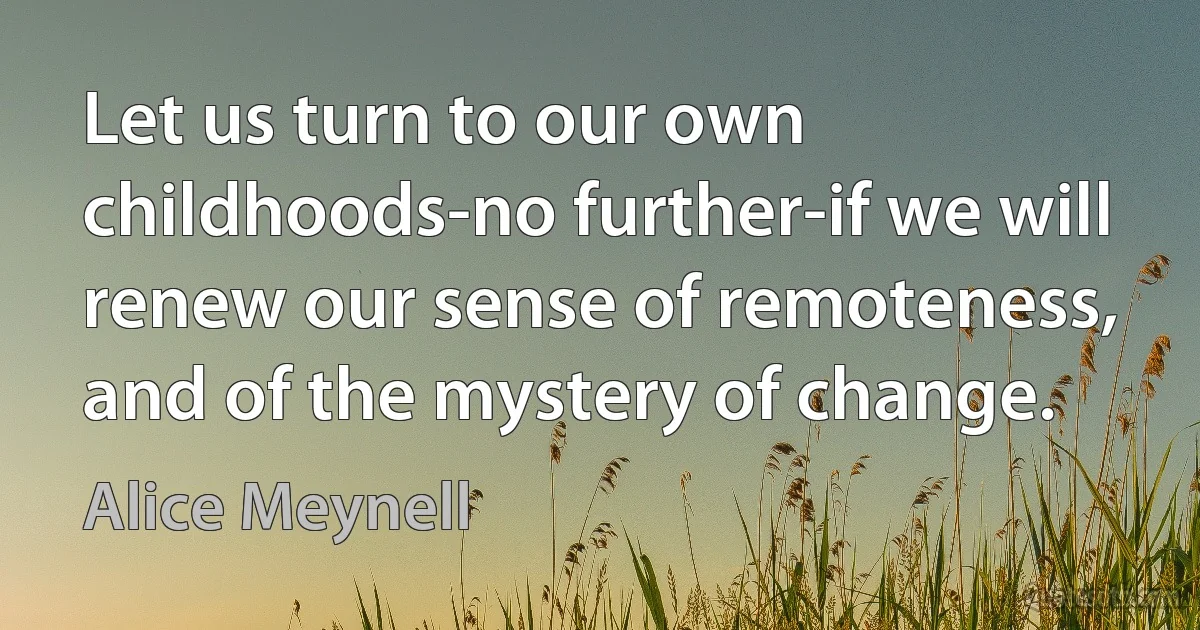 Let us turn to our own childhoods-no further-if we will renew our sense of remoteness, and of the mystery of change. (Alice Meynell)