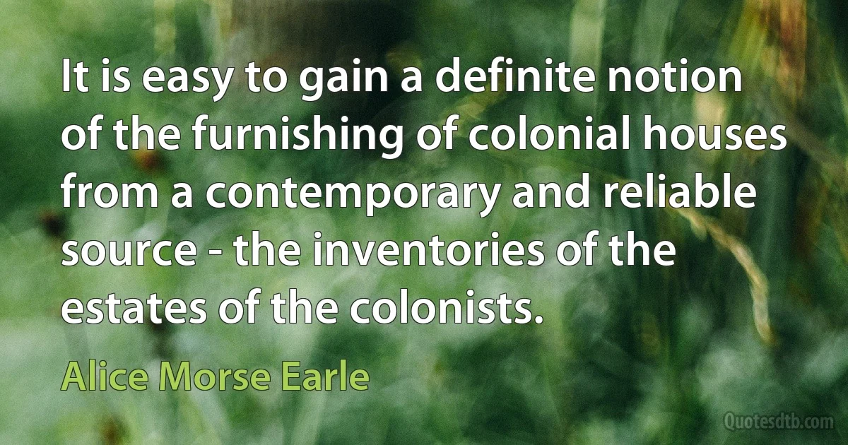 It is easy to gain a definite notion of the furnishing of colonial houses from a contemporary and reliable source - the inventories of the estates of the colonists. (Alice Morse Earle)