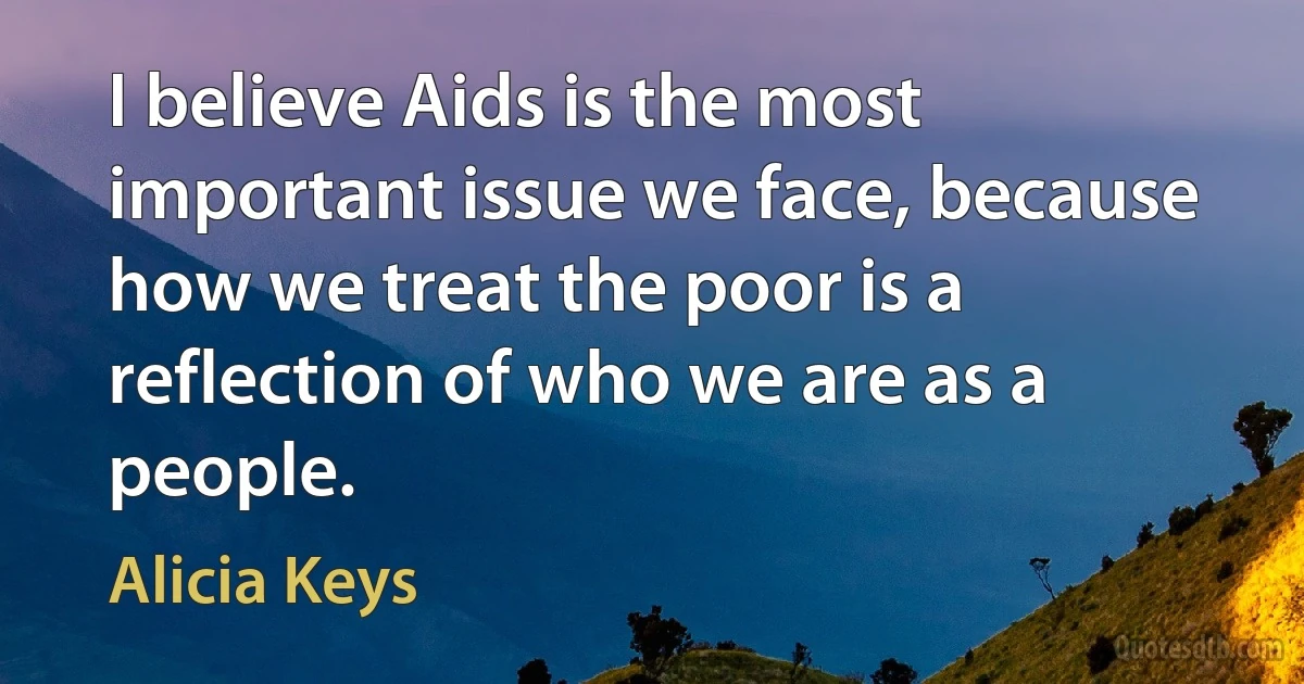 I believe Aids is the most important issue we face, because how we treat the poor is a reflection of who we are as a people. (Alicia Keys)