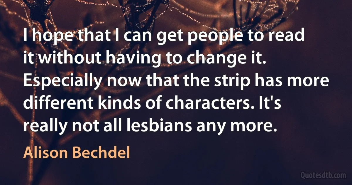 I hope that I can get people to read it without having to change it. Especially now that the strip has more different kinds of characters. It's really not all lesbians any more. (Alison Bechdel)