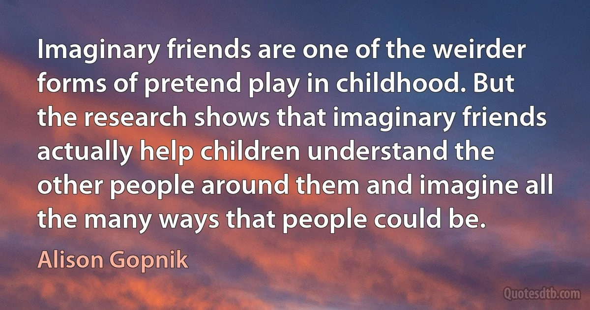 Imaginary friends are one of the weirder forms of pretend play in childhood. But the research shows that imaginary friends actually help children understand the other people around them and imagine all the many ways that people could be. (Alison Gopnik)