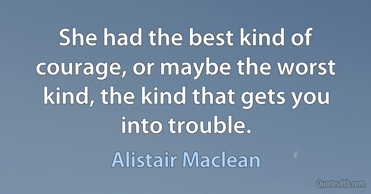 She had the best kind of courage, or maybe the worst kind, the kind that gets you into trouble. (Alistair Maclean)