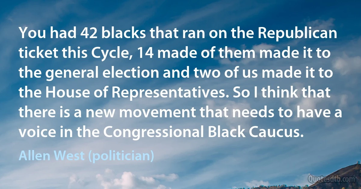 You had 42 blacks that ran on the Republican ticket this Cycle, 14 made of them made it to the general election and two of us made it to the House of Representatives. So I think that there is a new movement that needs to have a voice in the Congressional Black Caucus. (Allen West (politician))