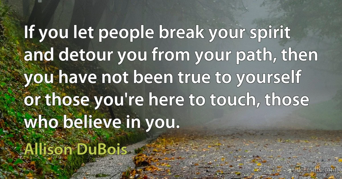 If you let people break your spirit and detour you from your path, then you have not been true to yourself or those you're here to touch, those who believe in you. (Allison DuBois)