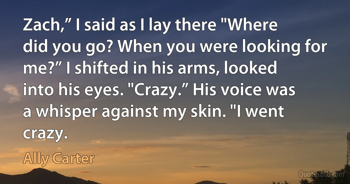 Zach,” I said as I lay there "Where did you go? When you were looking for me?” I shifted in his arms, looked into his eyes. "Crazy.” His voice was a whisper against my skin. "I went crazy. (Ally Carter)