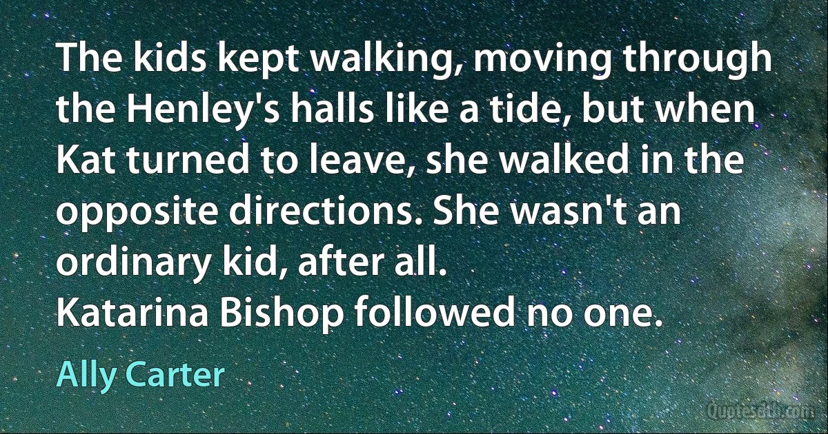 The kids kept walking, moving through the Henley's halls like a tide, but when Kat turned to leave, she walked in the opposite directions. She wasn't an ordinary kid, after all.
Katarina Bishop followed no one. (Ally Carter)