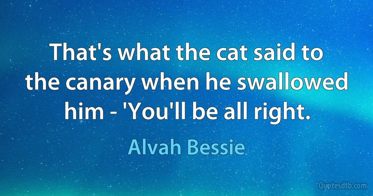 That's what the cat said to the canary when he swallowed him - 'You'll be all right. (Alvah Bessie)