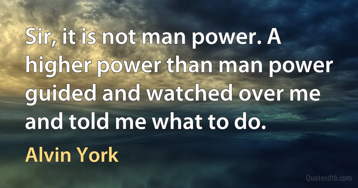 Sir, it is not man power. A higher power than man power guided and watched over me and told me what to do. (Alvin York)