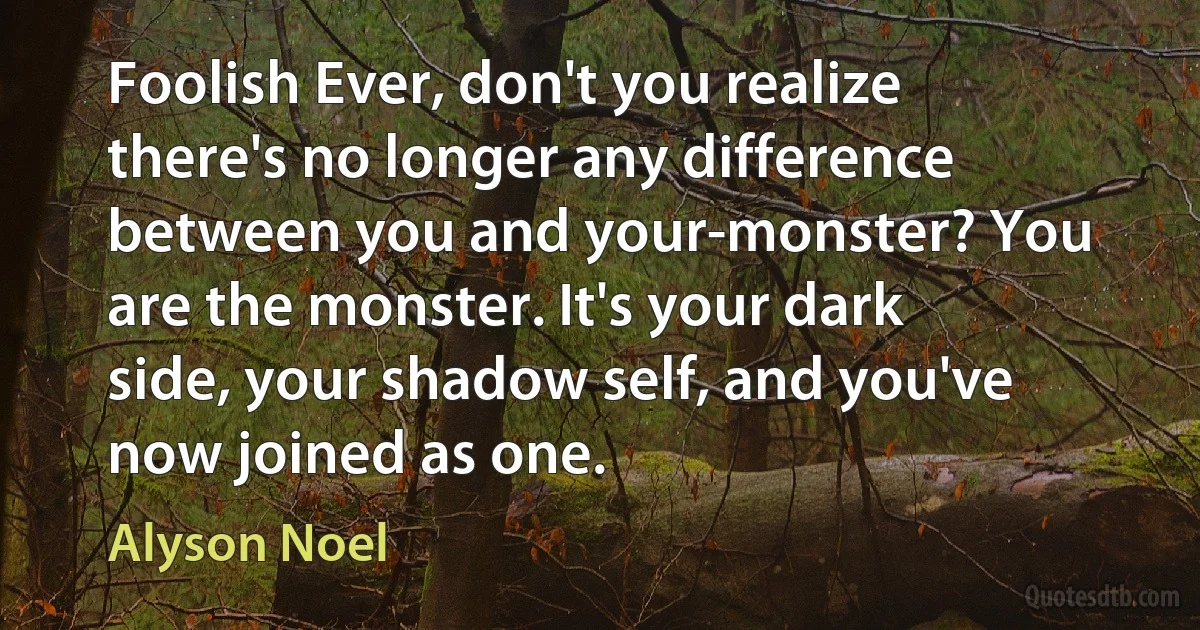 Foolish Ever, don't you realize there's no longer any difference between you and your-monster? You are the monster. It's your dark side, your shadow self, and you've now joined as one. (Alyson Noel)