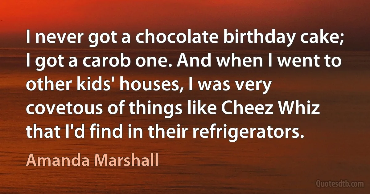 I never got a chocolate birthday cake; I got a carob one. And when I went to other kids' houses, I was very covetous of things like Cheez Whiz that I'd find in their refrigerators. (Amanda Marshall)