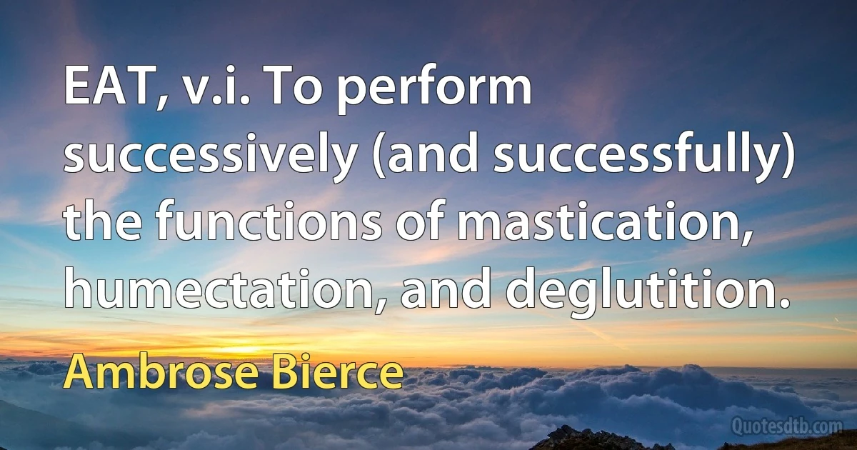 EAT, v.i. To perform successively (and successfully) the functions of mastication, humectation, and deglutition. (Ambrose Bierce)