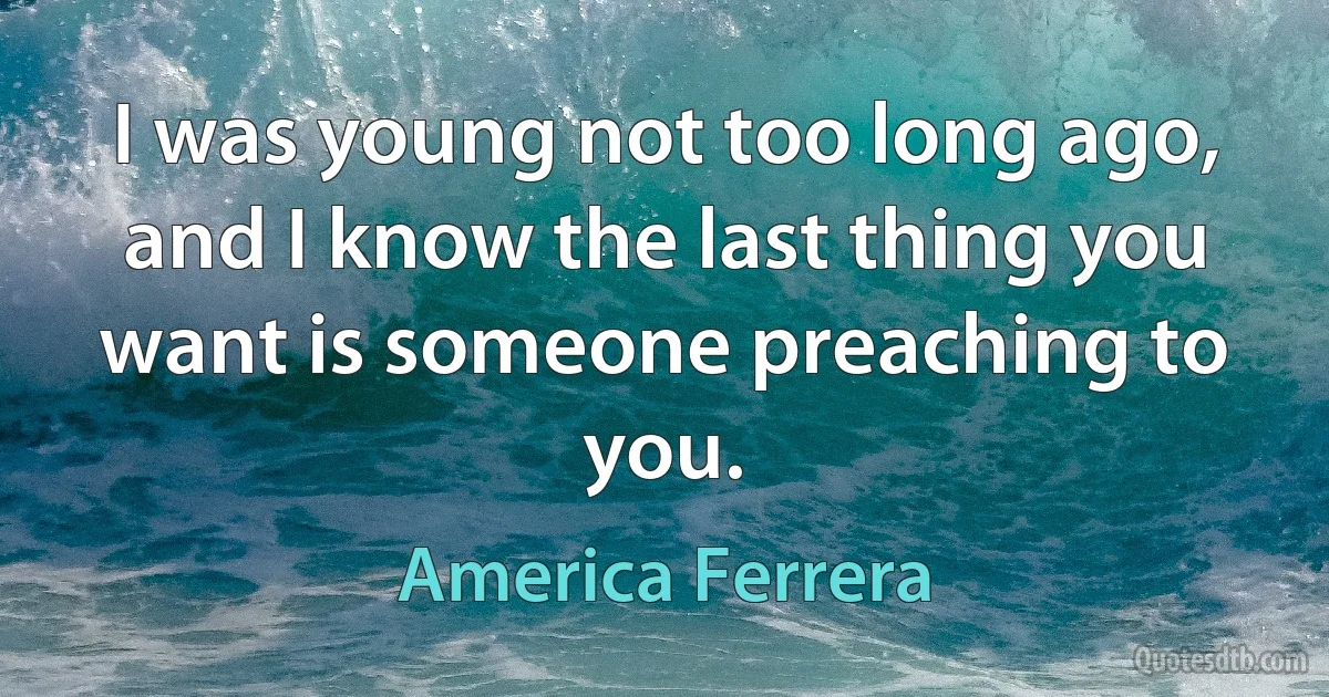 I was young not too long ago, and I know the last thing you want is someone preaching to you. (America Ferrera)