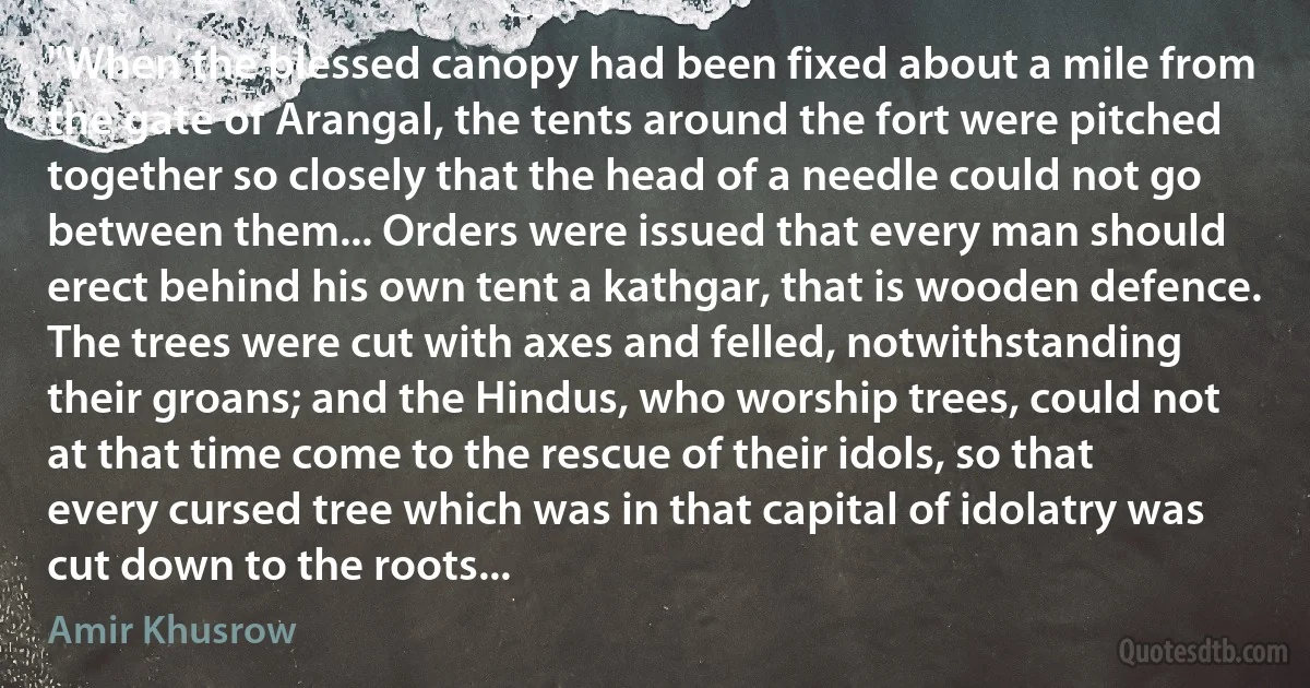 "When the blessed canopy had been fixed about a mile from the gate of Arangal, the tents around the fort were pitched together so closely that the head of a needle could not go between them... Orders were issued that every man should erect behind his own tent a kathgar, that is wooden defence. The trees were cut with axes and felled, notwithstanding their groans; and the Hindus, who worship trees, could not at that time come to the rescue of their idols, so that every cursed tree which was in that capital of idolatry was cut down to the roots... (Amir Khusrow)