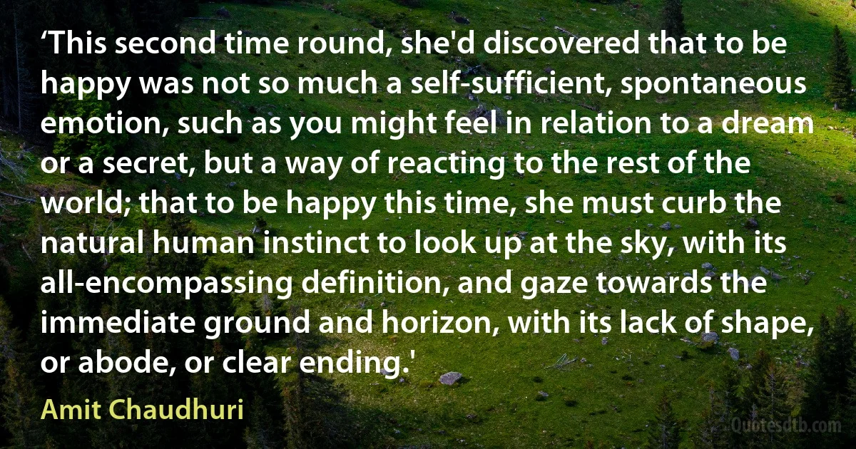 ‘This second time round, she'd discovered that to be happy was not so much a self-sufficient, spontaneous emotion, such as you might feel in relation to a dream or a secret, but a way of reacting to the rest of the world; that to be happy this time, she must curb the natural human instinct to look up at the sky, with its all-encompassing definition, and gaze towards the immediate ground and horizon, with its lack of shape, or abode, or clear ending.' (Amit Chaudhuri)