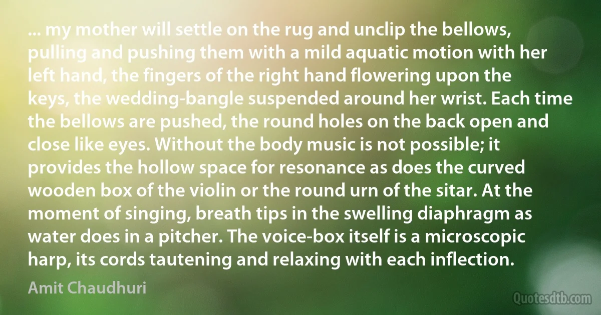 ... my mother will settle on the rug and unclip the bellows, pulling and pushing them with a mild aquatic motion with her left hand, the fingers of the right hand flowering upon the keys, the wedding-bangle suspended around her wrist. Each time the bellows are pushed, the round holes on the back open and close like eyes. Without the body music is not possible; it provides the hollow space for resonance as does the curved wooden box of the violin or the round urn of the sitar. At the moment of singing, breath tips in the swelling diaphragm as water does in a pitcher. The voice-box itself is a microscopic harp, its cords tautening and relaxing with each inflection. (Amit Chaudhuri)