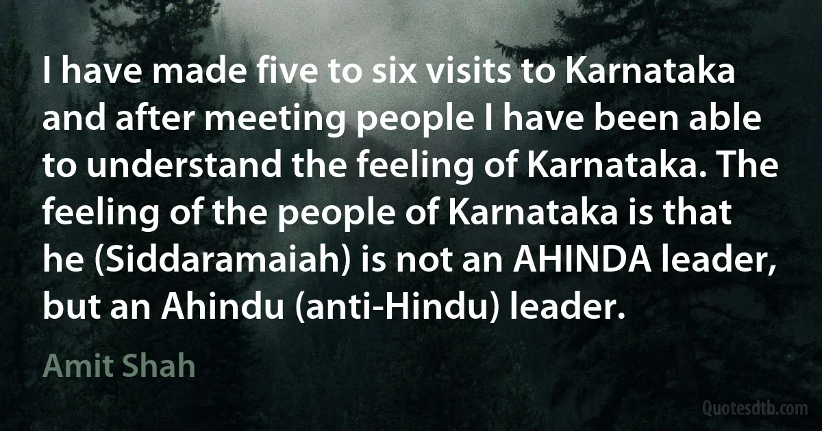 I have made five to six visits to Karnataka and after meeting people I have been able to understand the feeling of Karnataka. The feeling of the people of Karnataka is that he (Siddaramaiah) is not an AHINDA leader, but an Ahindu (anti-Hindu) leader. (Amit Shah)