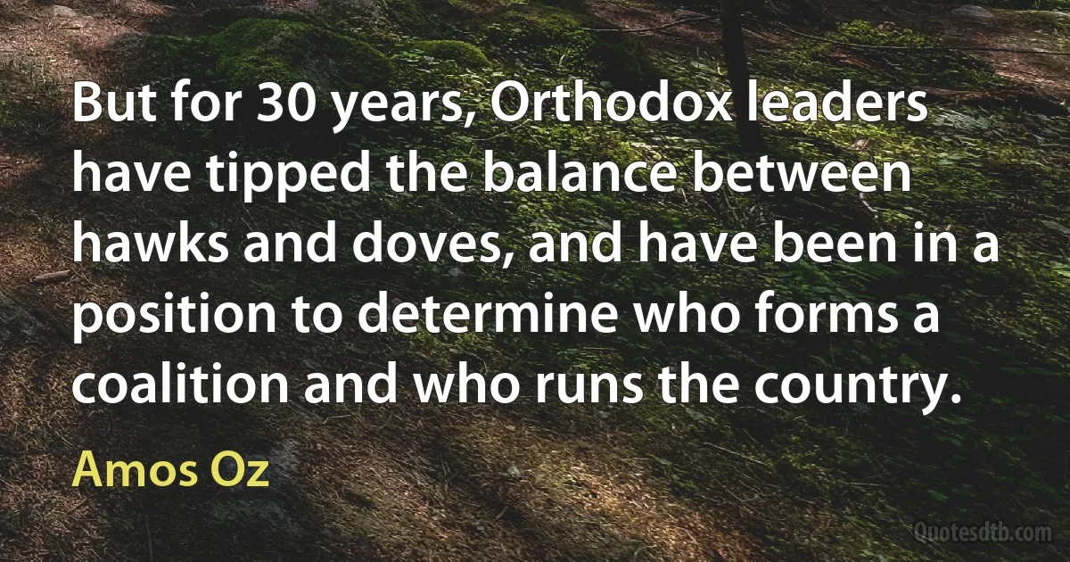 But for 30 years, Orthodox leaders have tipped the balance between hawks and doves, and have been in a position to determine who forms a coalition and who runs the country. (Amos Oz)