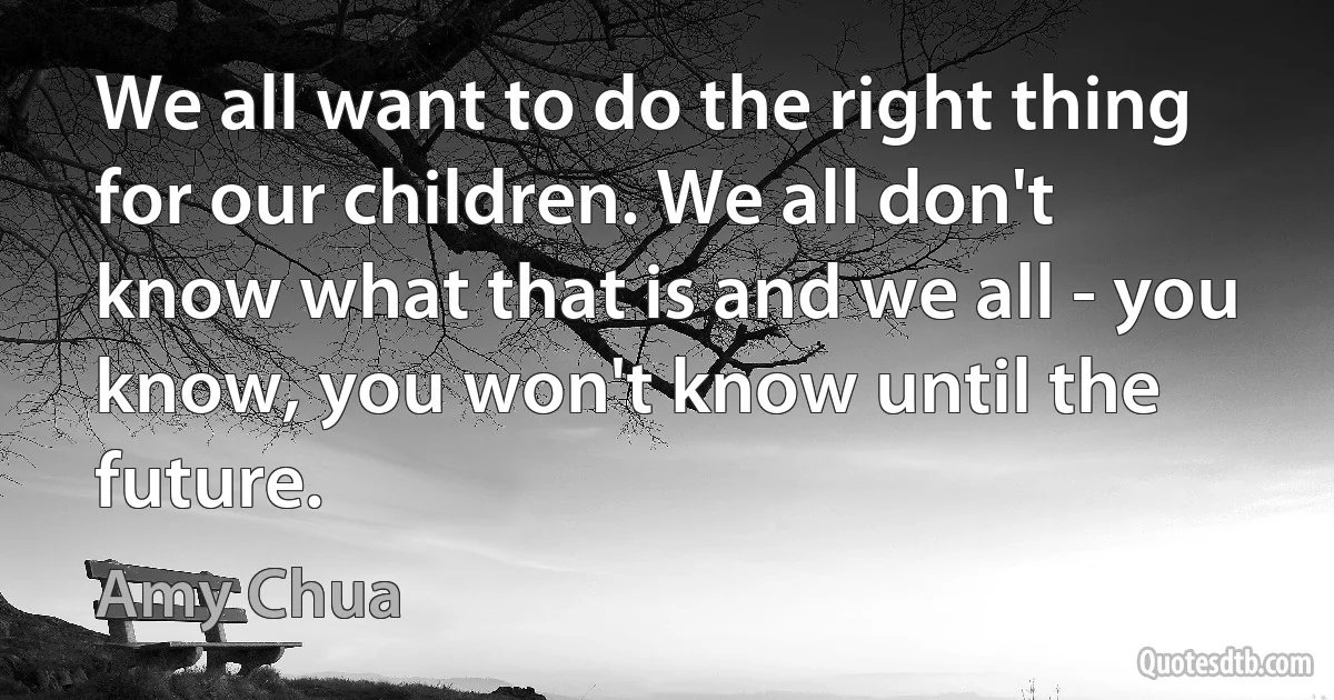 We all want to do the right thing for our children. We all don't know what that is and we all - you know, you won't know until the future. (Amy Chua)