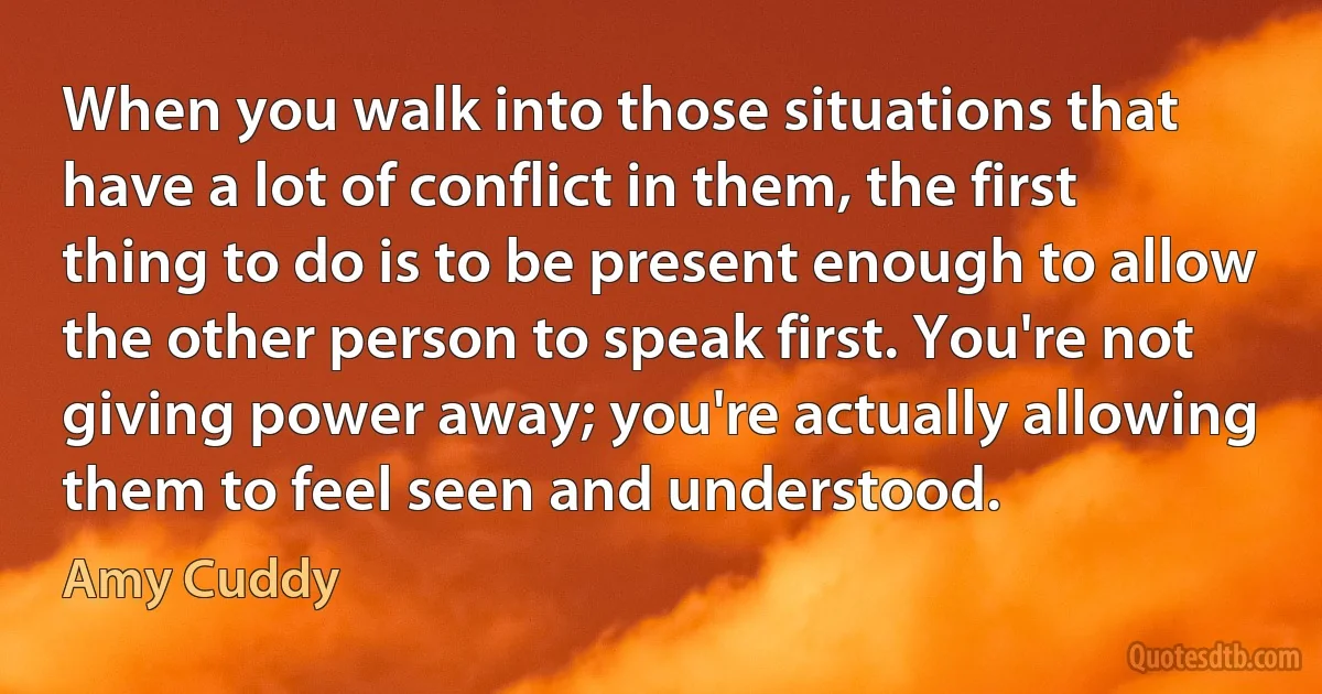 When you walk into those situations that have a lot of conflict in them, the first thing to do is to be present enough to allow the other person to speak first. You're not giving power away; you're actually allowing them to feel seen and understood. (Amy Cuddy)