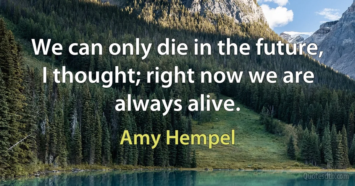 We can only die in the future, I thought; right now we are always alive. (Amy Hempel)