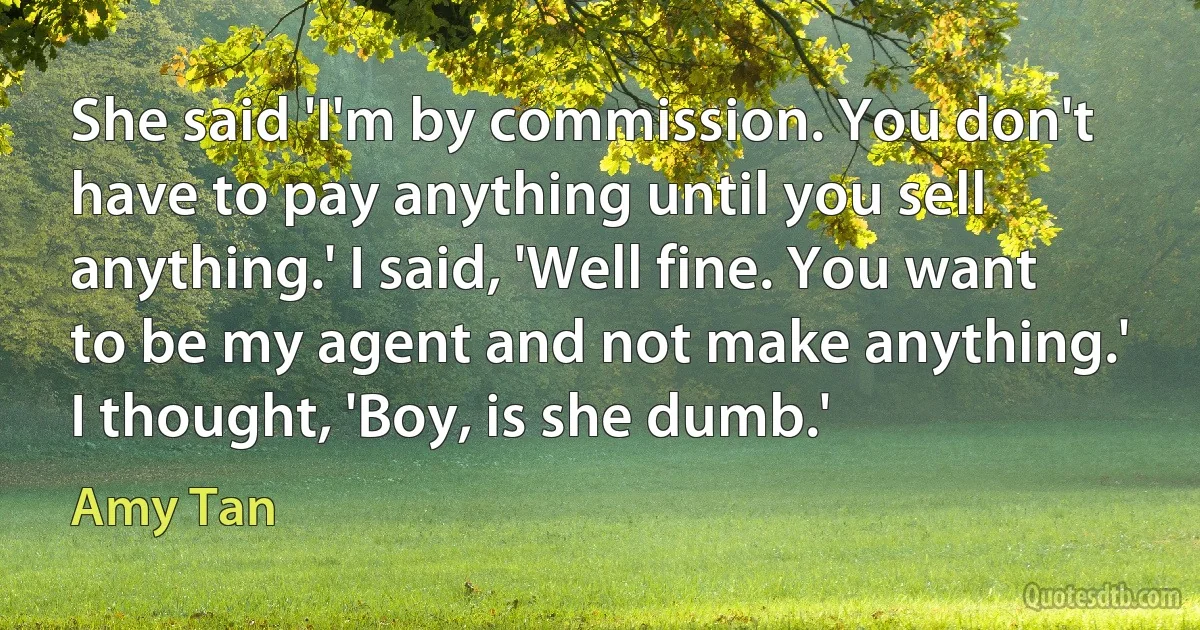 She said 'I'm by commission. You don't have to pay anything until you sell anything.' I said, 'Well fine. You want to be my agent and not make anything.' I thought, 'Boy, is she dumb.' (Amy Tan)