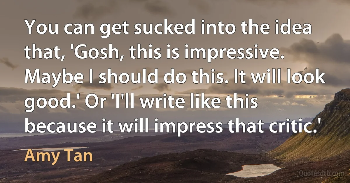 You can get sucked into the idea that, 'Gosh, this is impressive. Maybe I should do this. It will look good.' Or 'I'll write like this because it will impress that critic.' (Amy Tan)