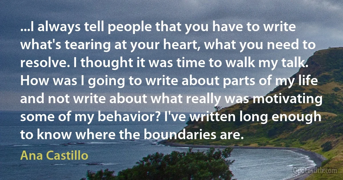 ...I always tell people that you have to write what's tearing at your heart, what you need to resolve. I thought it was time to walk my talk. How was I going to write about parts of my life and not write about what really was motivating some of my behavior? I've written long enough to know where the boundaries are. (Ana Castillo)