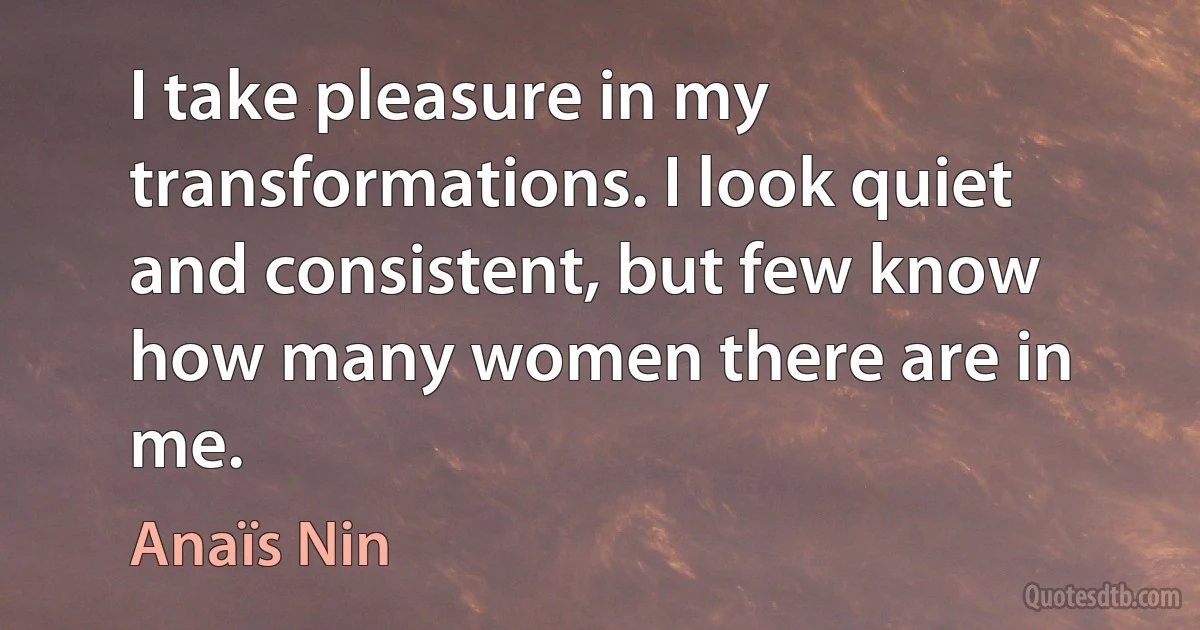 I take pleasure in my transformations. I look quiet and consistent, but few know how many women there are in me. (Anaïs Nin)