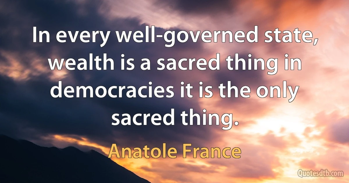 In every well-governed state, wealth is a sacred thing in democracies it is the only sacred thing. (Anatole France)