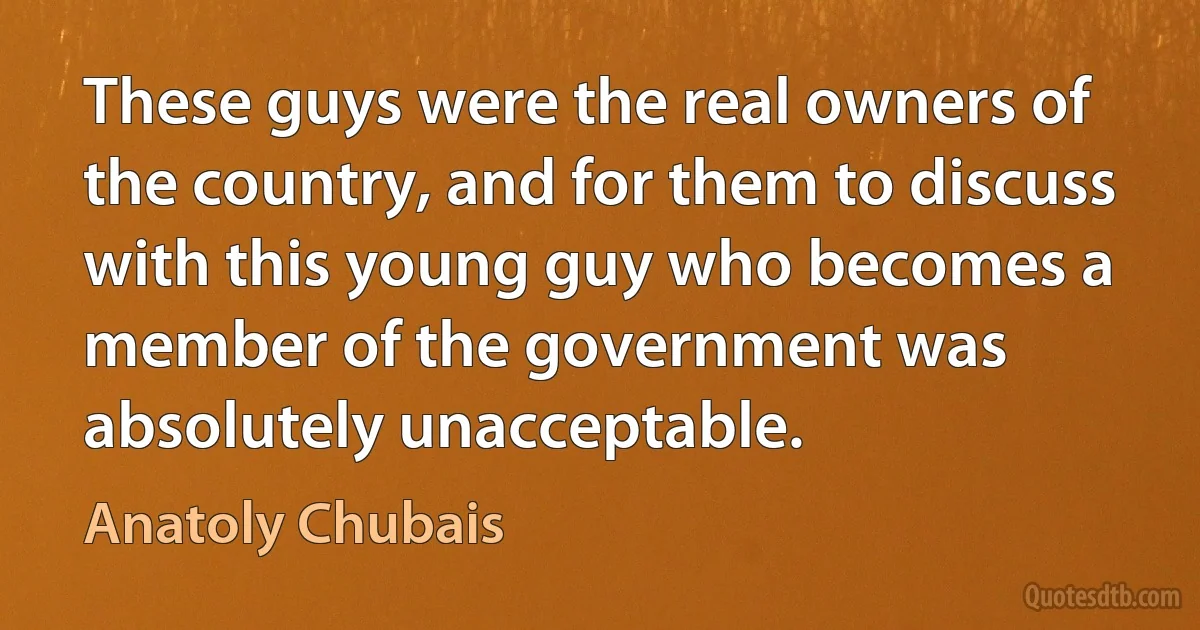 These guys were the real owners of the country, and for them to discuss with this young guy who becomes a member of the government was absolutely unacceptable. (Anatoly Chubais)