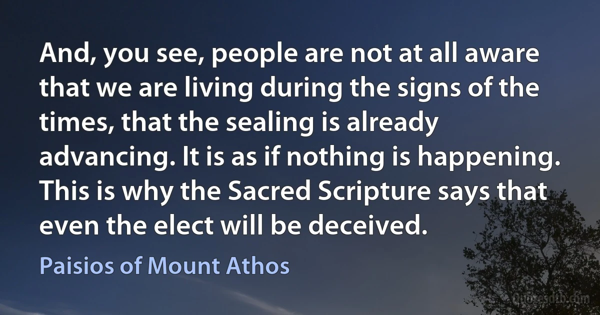And, you see, people are not at all aware that we are living during the signs of the times, that the sealing is already advancing. It is as if nothing is happening. This is why the Sacred Scripture says that even the elect will be deceived. (Paisios of Mount Athos)