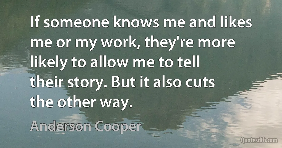 If someone knows me and likes me or my work, they're more likely to allow me to tell their story. But it also cuts the other way. (Anderson Cooper)