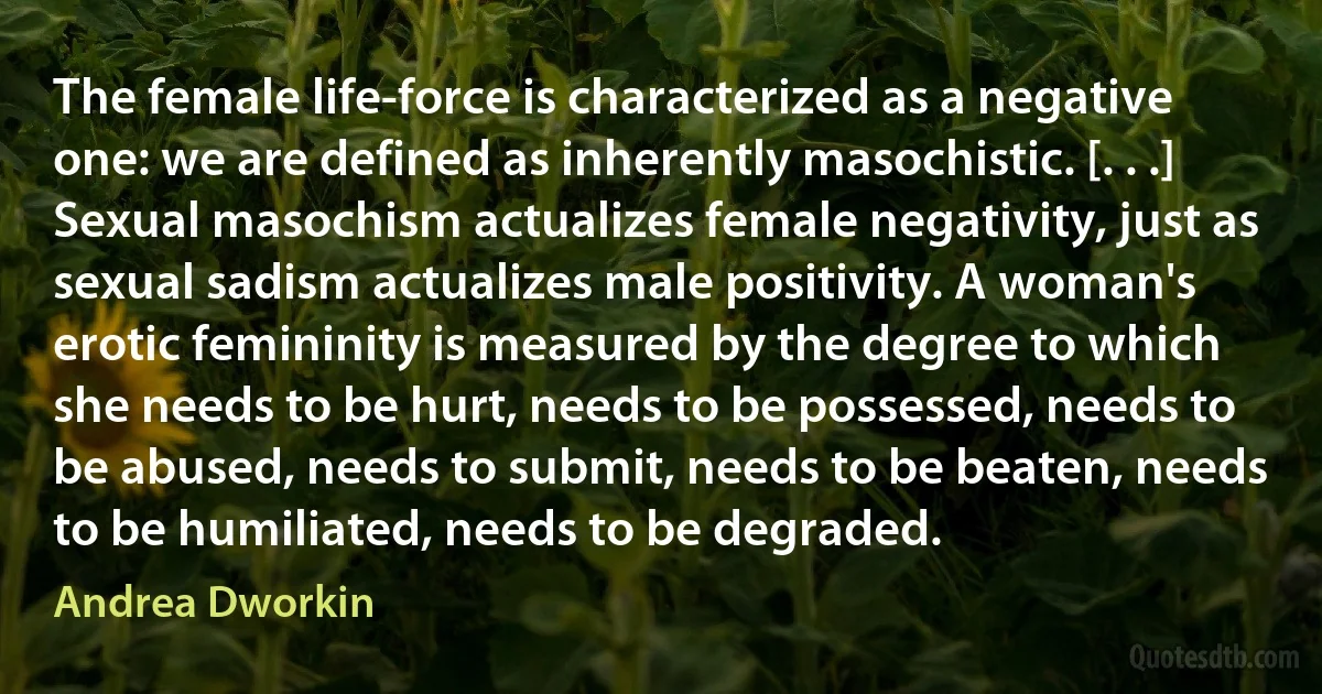 The female life-force is characterized as a negative one: we are defined as inherently masochistic. [. . .] Sexual masochism actualizes female negativity, just as sexual sadism actualizes male positivity. A woman's erotic femininity is measured by the degree to which she needs to be hurt, needs to be possessed, needs to be abused, needs to submit, needs to be beaten, needs to be humiliated, needs to be degraded. (Andrea Dworkin)