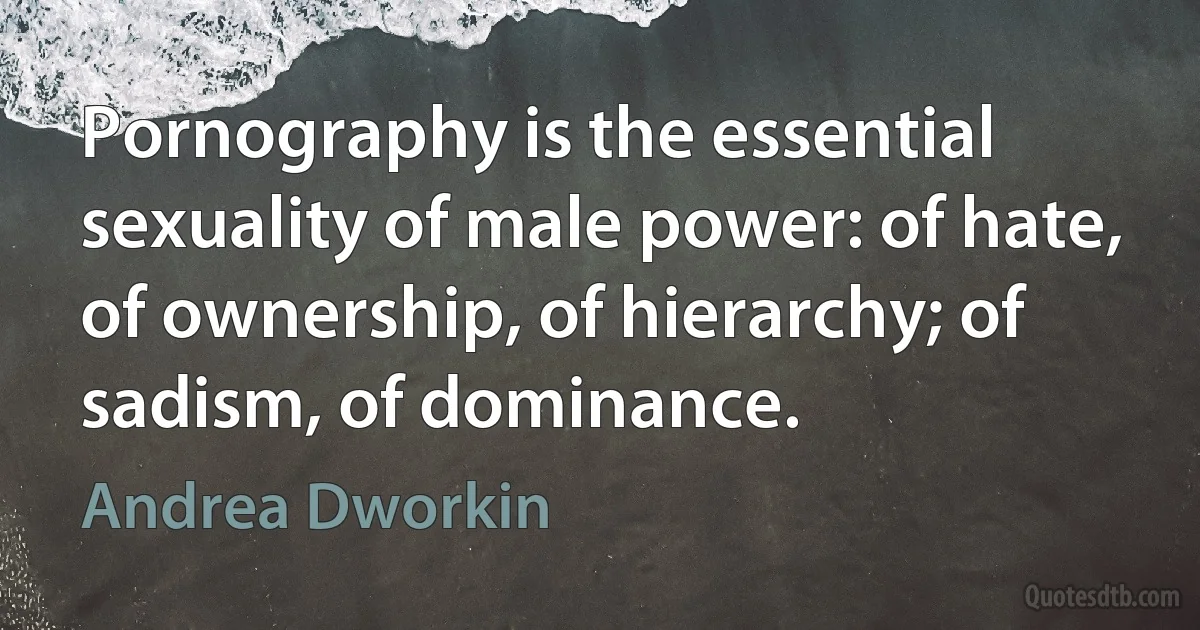 Pornography is the essential sexuality of male power: of hate, of ownership, of hierarchy; of sadism, of dominance. (Andrea Dworkin)