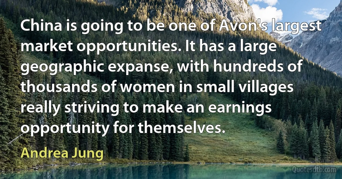 China is going to be one of Avon's largest market opportunities. It has a large geographic expanse, with hundreds of thousands of women in small villages really striving to make an earnings opportunity for themselves. (Andrea Jung)