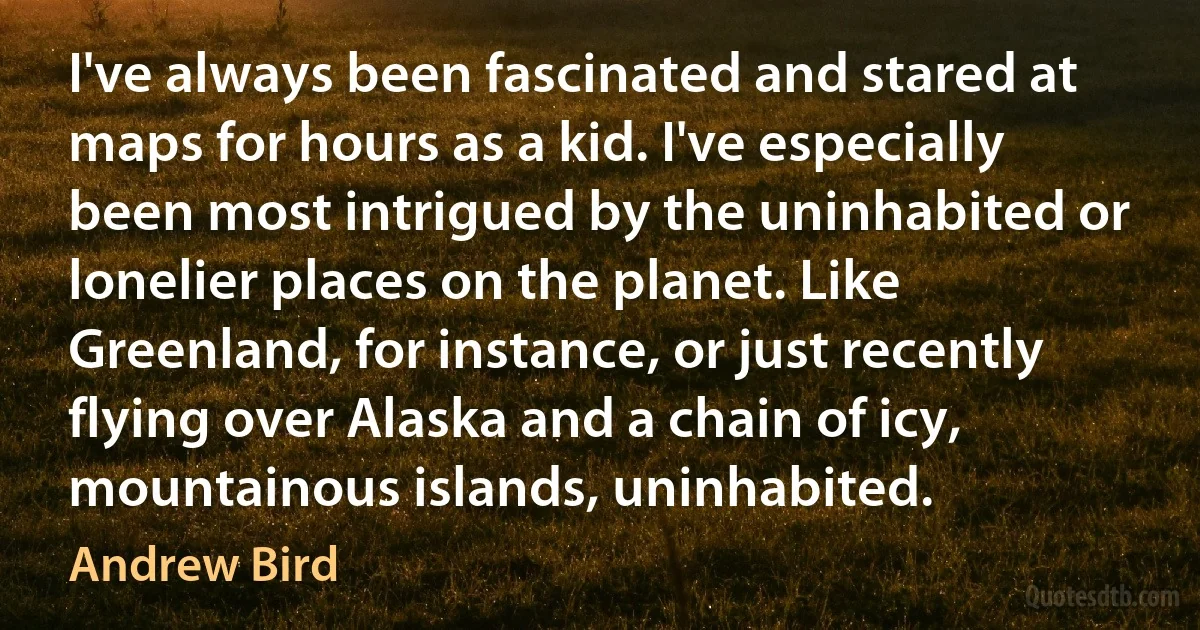 I've always been fascinated and stared at maps for hours as a kid. I've especially been most intrigued by the uninhabited or lonelier places on the planet. Like Greenland, for instance, or just recently flying over Alaska and a chain of icy, mountainous islands, uninhabited. (Andrew Bird)