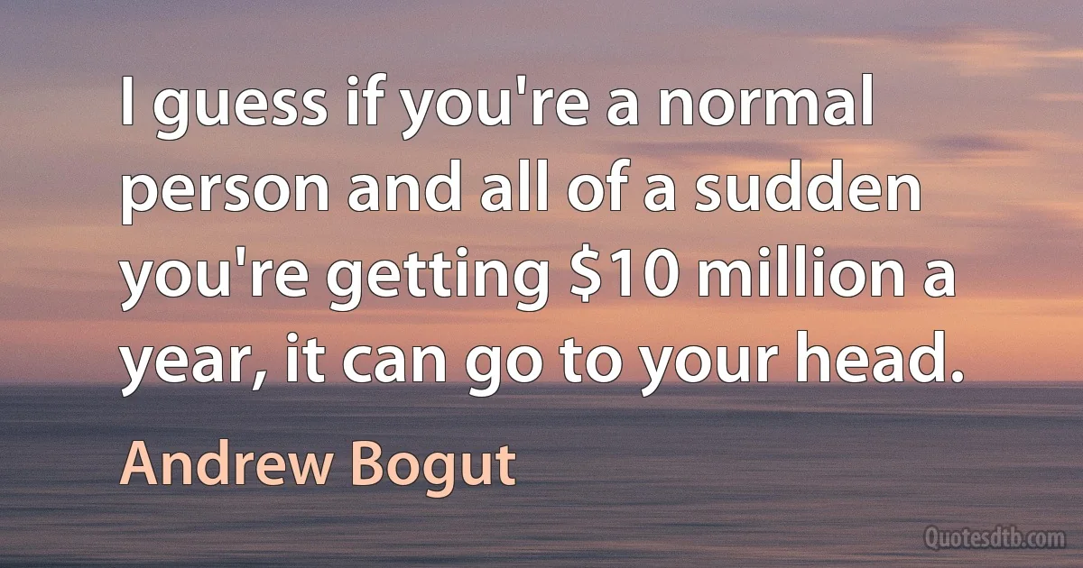 I guess if you're a normal person and all of a sudden you're getting $10 million a year, it can go to your head. (Andrew Bogut)