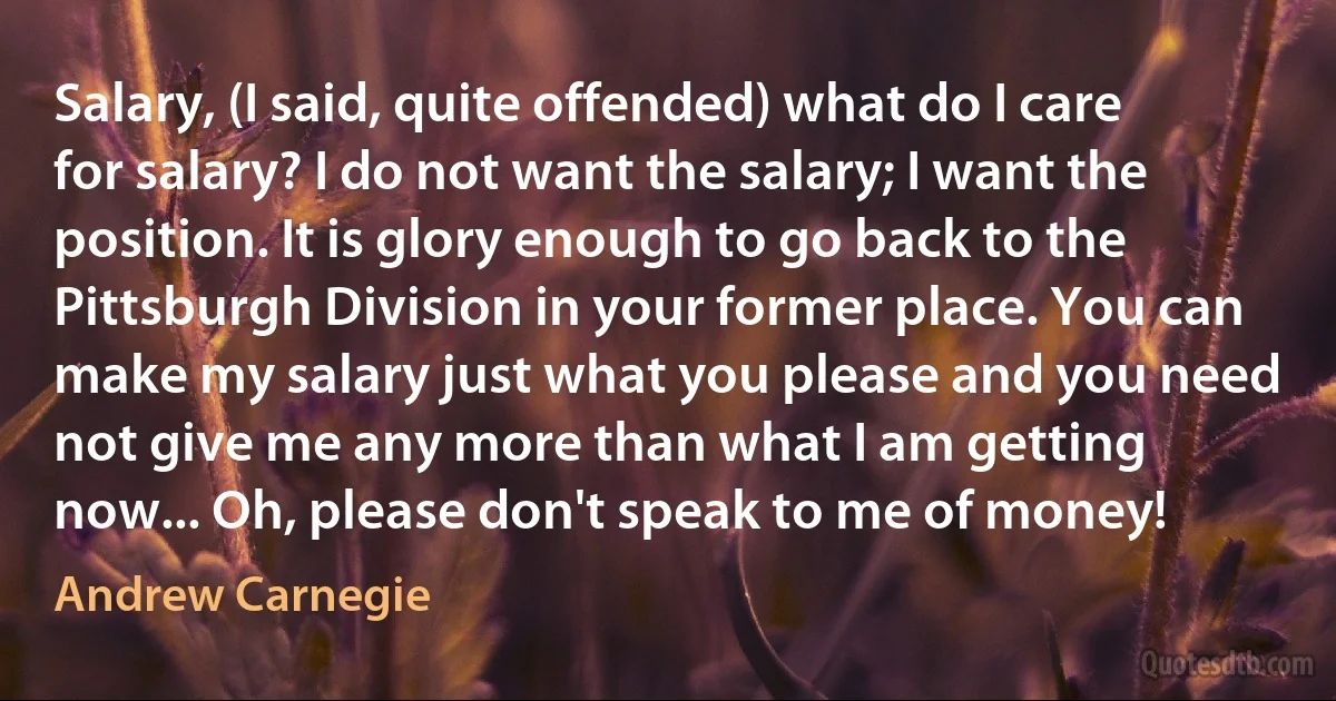 Salary, (I said, quite offended) what do I care for salary? I do not want the salary; I want the position. It is glory enough to go back to the Pittsburgh Division in your former place. You can make my salary just what you please and you need not give me any more than what I am getting now... Oh, please don't speak to me of money! (Andrew Carnegie)