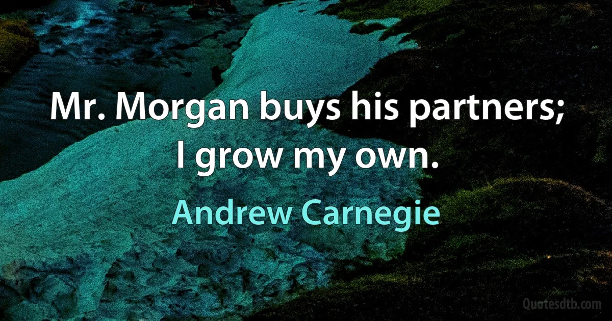 Mr. Morgan buys his partners; I grow my own. (Andrew Carnegie)