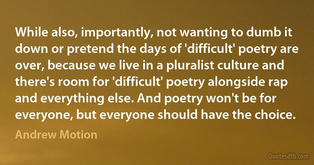 While also, importantly, not wanting to dumb it down or pretend the days of 'difficult' poetry are over, because we live in a pluralist culture and there's room for 'difficult' poetry alongside rap and everything else. And poetry won't be for everyone, but everyone should have the choice. (Andrew Motion)