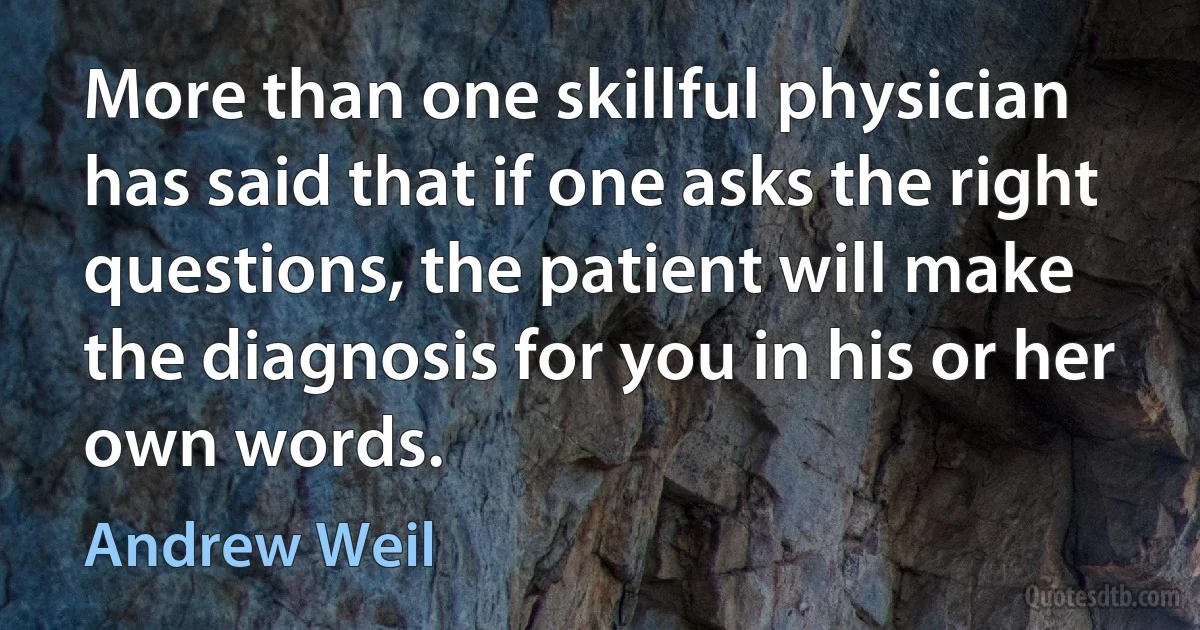 More than one skillful physician has said that if one asks the right questions, the patient will make the diagnosis for you in his or her own words. (Andrew Weil)